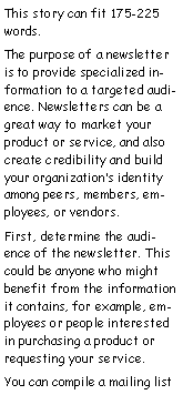 Text Box: This story can fit 175-225 words.
The purpose of a newsletter is to provide specialized information to a targeted audience. Newsletters can be a great way to market your product or service, and also create credibility and build your organization’s identity among peers, members, employees, or vendors.
First, determine the audience of the newsletter. This could be anyone who might benefit from the information it contains, for example, employees or people interested in purchasing a product or requesting your service.
You can compile a mailing list