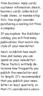 Text Box: from business reply cards, customer information sheets, business cards collected at trade shows, or membership lists. You might consider purchasing a mailing list from a company.
If you explore the Publisher catalog, you will find many publications that match the style of your newsletter.
Next, establish how much time and money you can spend on your newsletter. These factors will help determine how frequently you publish the newsletter and its length. It’s recommended that you publish your newsletter at least quarterly so that it’s considered a consis