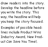 Text Box: draw readers into the story. Develop the headline before you write the story. This way, the headline will help you keep the story focused.
Examples of possible headlines include Product Wins Industry Award, New Product Can Save You Time!,